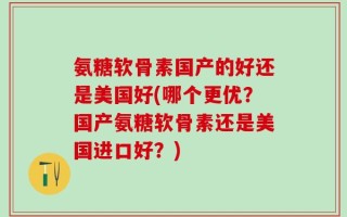 氨糖软骨素国产的好还是美国好(哪个更优？国产氨糖软骨素还是美国进口好？)