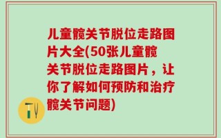 儿童髋关节脱位走路图片大全(50张儿童髋关节脱位走路图片，让你了解如何预防和治疗髋关节问题)