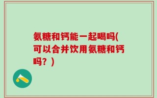 氨糖和钙能一起喝吗(可以合并饮用氨糖和钙吗？)