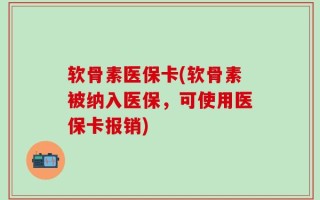 软骨素医保卡(软骨素被纳入医保，可使用医保卡报销)