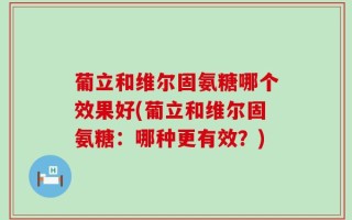葡立和维尔固氨糖哪个效果好(葡立和维尔固氨糖：哪种更有效？)