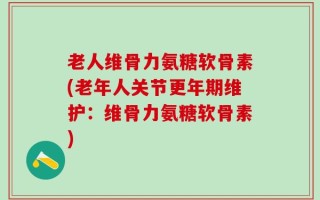老人维骨力氨糖软骨素(老年人关节更年期维护：维骨力氨糖软骨素)