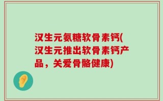 汉生元氨糖软骨素钙(汉生元推出软骨素钙产品，关爱骨骼健康)