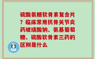 硫酸氨糖软骨素复合片？临床常用抗骨关节炎药玻璃酸钠、氨基葡萄糖、硫酸软骨素三药的区别是什么