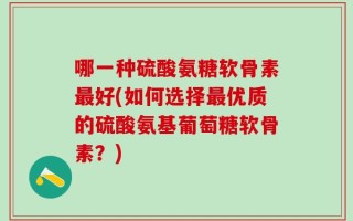 哪一种硫酸氨糖软骨素最好(如何选择最优质的硫酸氨基葡萄糖软骨素？)