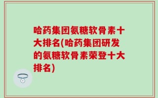 哈药集团氨糖软骨素十大排名(哈药集团研发的氨糖软骨素荣登十大排名)