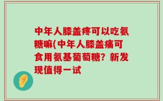 中年人膝盖疼可以吃氨糖嘛(中年人膝盖痛可食用氨基葡萄糖？新发现值得一试