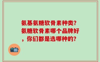 氨基氨糖软骨素种类？氨糖软骨素哪个品牌好，你们都是选哪种的？
