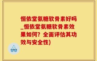 恒依堂氨糖软骨素好吗_恒依堂氨糖软骨素效果如何？全面评估其功效与安全性)