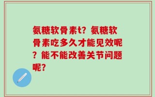 氨糖软骨素t？氨糖软骨素吃多久才能见效呢？能不能改善关节问题呢？