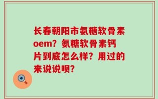 长春朝阳市氨糖软骨素oem？氨糖软骨素钙片到底怎么样？用过的来说说呗？