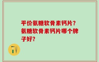 平价氨糖软骨素钙片？氨糖软骨素钙片哪个牌子好？