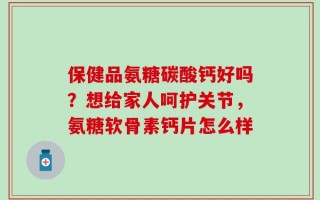 保健品氨糖碳酸钙好吗？想给家人呵护关节，氨糖软骨素钙片怎么样