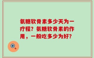 氨糖软骨素多少天为一疗程？氨糖软骨素的作用，一般吃多少为好？