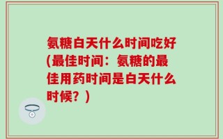 氨糖白天什么时间吃好(最佳时间：氨糖的最佳用药时间是白天什么时候？)