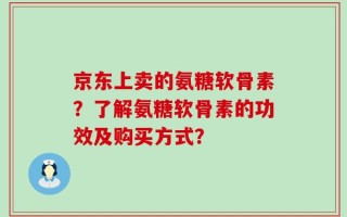京东上卖的氨糖软骨素？了解氨糖软骨素的功效及购买方式？