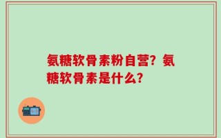 氨糖软骨素粉自营？氨糖软骨素是什么？