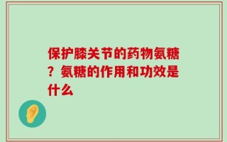 保护膝关节的药物氨糖？氨糖的作用和功效是什么