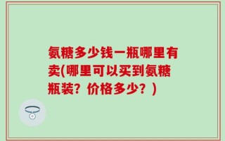 氨糖多少钱一瓶哪里有卖(哪里可以买到氨糖瓶装？价格多少？)