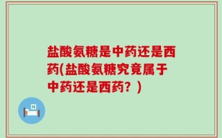 盐酸氨糖是中药还是西药(盐酸氨糖究竟属于中药还是西药？)