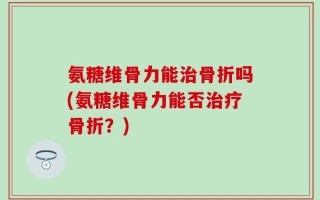 氨糖维骨力能治骨折吗(氨糖维骨力能否治疗骨折？)