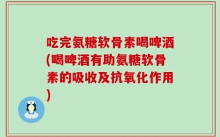 吃完氨糖软骨素喝啤酒(喝啤酒有助氨糖软骨素的吸收及抗氧化作用)