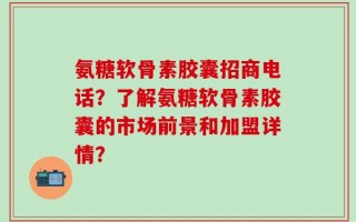 氨糖软骨素胶囊招商电话？了解氨糖软骨素胶囊的市场前景和加盟详情？