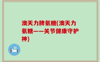 澳天力牌氨糖(澳天力氨糖——关节健康守护神)
