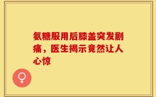 氨糖服用后膝盖突发剧痛，医生揭示竟然让人心惊