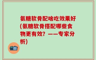氨糖软骨配啥吃效果好(氨糖软骨搭配哪些食物更有效？——专家分析)