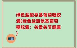 绿色盐酸氨基葡萄糖胶囊(绿色盐酸氨基葡萄糖胶囊：关爱关节健康)