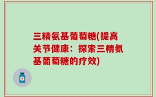三精氨基葡萄糖(提高关节健康：探索三精氨基葡萄糖的疗效)