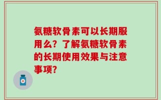 氨糖软骨素可以长期服用么？了解氨糖软骨素的长期使用效果与注意事项？