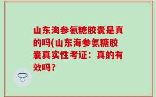 山东海参氨糖胶囊是真的吗(山东海参氨糖胶囊真实性考证：真的有效吗？