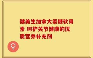健美生加拿大氨糖软骨素 呵护关节健康的优质营养补充剂