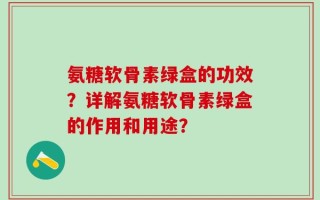 氨糖软骨素绿盒的功效？详解氨糖软骨素绿盒的作用和用途？