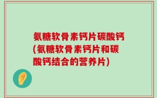 氨糖软骨素钙片碳酸钙(氨糖软骨素钙片和碳酸钙结合的营养片)