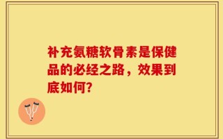 补充氨糖软骨素是保健品的必经之路，效果到底如何？