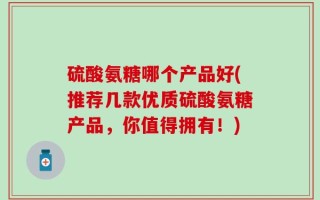 硫酸氨糖哪个产品好(推荐几款优质硫酸氨糖产品，你值得拥有！)