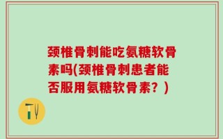 颈椎骨刺能吃氨糖软骨素吗(颈椎骨刺患者能否服用氨糖软骨素？)