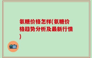 氨糖价格怎样(氨糖价格趋势分析及最新行情)