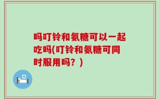吗叮铃和氨糖可以一起吃吗(叮铃和氨糖可同时服用吗？)