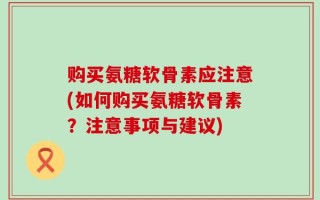 购买氨糖软骨素应注意(如何购买氨糖软骨素？注意事项与建议)