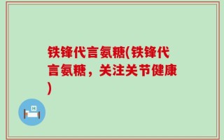 铁锋代言氨糖(铁锋代言氨糖，关注关节健康)