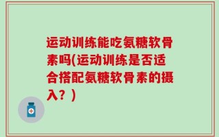 运动训练能吃氨糖软骨素吗(运动训练是否适合搭配氨糖软骨素的摄入？)