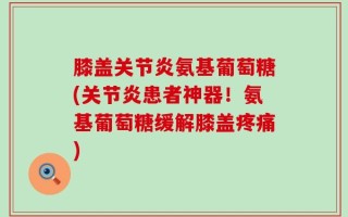 膝盖关节炎氨基葡萄糖(关节炎患者神器！氨基葡萄糖缓解膝盖疼痛)