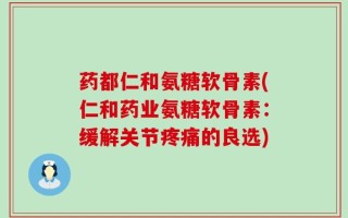 药都仁和氨糖软骨素(仁和药业氨糖软骨素：缓解关节疼痛的良选)