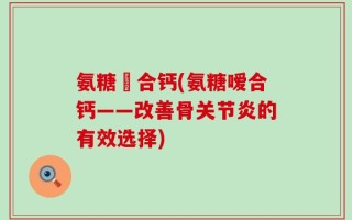氨糖嗸合钙(氨糖嗳合钙——改善骨关节炎的有效选择)