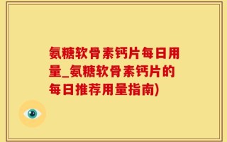 氨糖软骨素钙片每日用量_氨糖软骨素钙片的每日推荐用量指南)