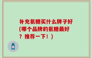 补充氨糖买什么牌子好(哪个品牌的氨糖最好？推荐一下！)